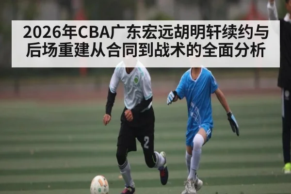 2026年CBA广东宏远胡明轩续约与后场重建从合同到战术的全面分析