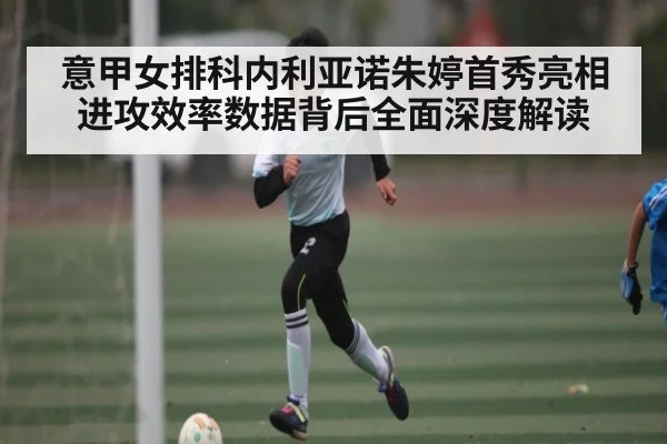 意甲女排科内利亚诺朱婷首秀亮相进攻效率数据背后全面深度解读