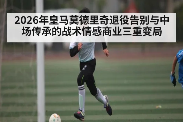 2026年皇马莫德里奇退役告别与中场传承的战术情感商业三重变局